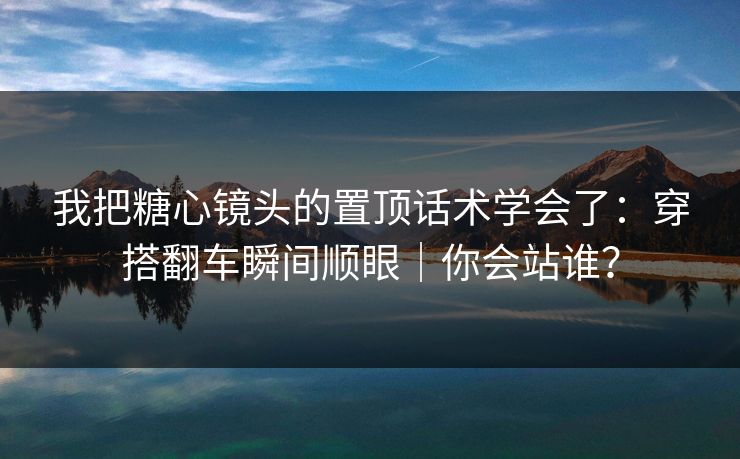 我把糖心镜头的置顶话术学会了：穿搭翻车瞬间顺眼｜你会站谁？