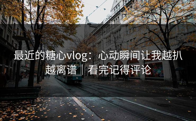 最近的糖心vlog：心动瞬间让我越扒越离谱｜看完记得评论