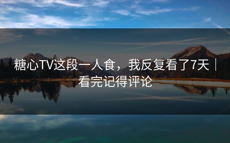 糖心TV这段一人食，我反复看了7天｜看完记得评论