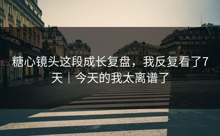 糖心镜头这段成长复盘，我反复看了7天｜今天的我太离谱了