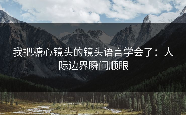 我把糖心镜头的镜头语言学会了：人际边界瞬间顺眼