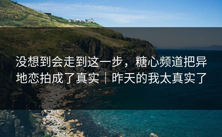 没想到会走到这一步，糖心频道把异地恋拍成了真实｜昨天的我太真实了