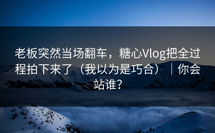 老板突然当场翻车，糖心Vlog把全过程拍下来了（我以为是巧合）｜你会站谁？