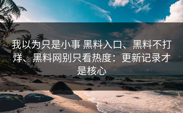 我以为只是小事 黑料入口、黑料不打烊、黑料网别只看热度：更新记录才是核心