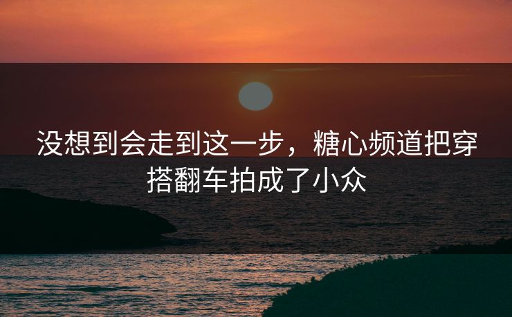没想到会走到这一步，糖心频道把穿搭翻车拍成了小众