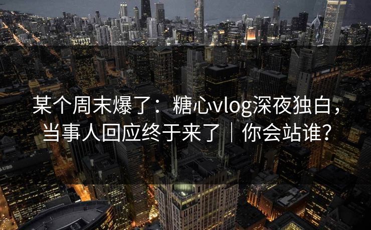 某个周末爆了：糖心vlog深夜独白，当事人回应终于来了｜你会站谁？