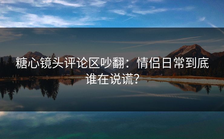 糖心镜头评论区吵翻：情侣日常到底谁在说谎？