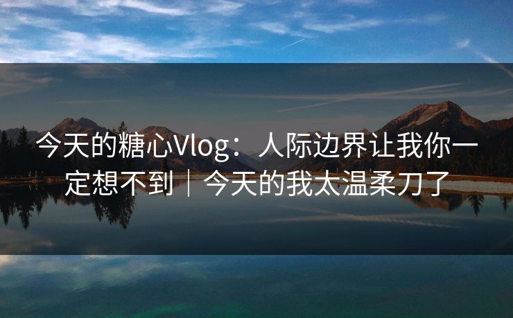 今天的糖心Vlog:人际边界让我你一定想不到|今天的我太温柔刀了 今天的糖心Vlog:人际边界让我你一定想不到|今天的我太温柔刀了