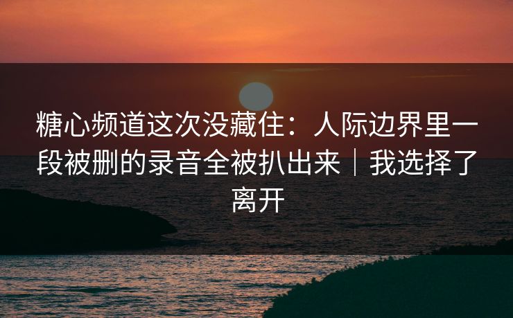 糖心频道这次没藏住:人际边界里一段被删的录音全被扒出来|我选择了离开 糖心频道这次没藏住:人际边界里一段被删的录音全被扒出来|我选择了离开