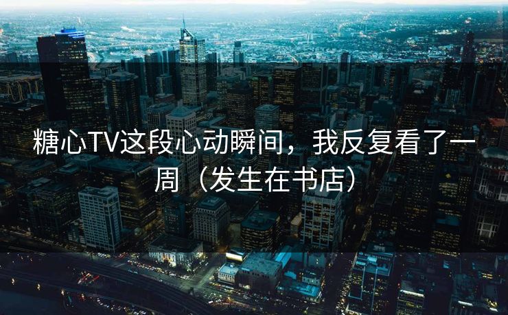 糖心TV这段心动瞬间,我反复看了一周(发生在书店) 糖心TV这段心动瞬间,我反复看了一周(发生在书店)
