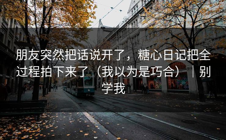 朋友突然把话说开了，糖心日记把全过程拍下来了（我以为是巧合）｜别学我
