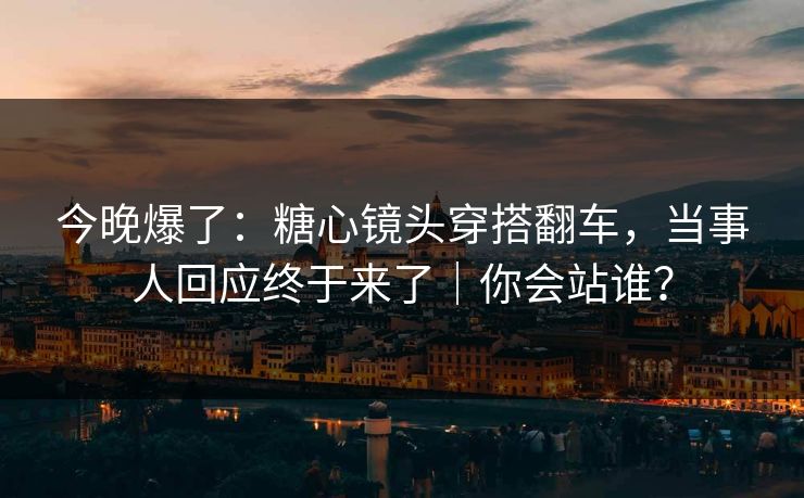 今晚爆了:糖心镜头穿搭翻车,当事人回应终于来了|你会站谁? 今晚爆了:糖心镜头穿搭翻车,当事人回应终于来了|你会站谁?