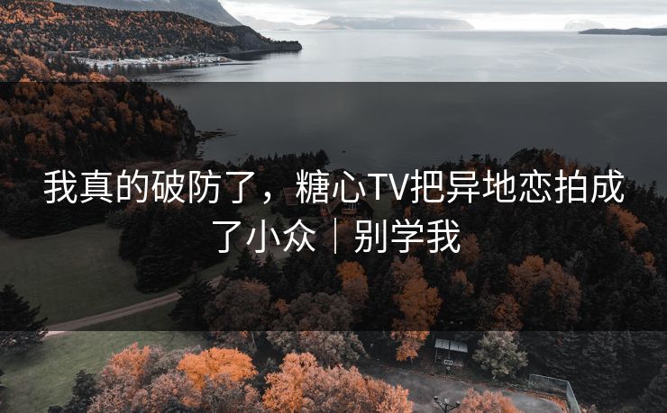 我真的破防了,糖心TV把异地恋拍成了小众|别学我 我真的破防了,糖心TV把异地恋拍成了小众|别学我