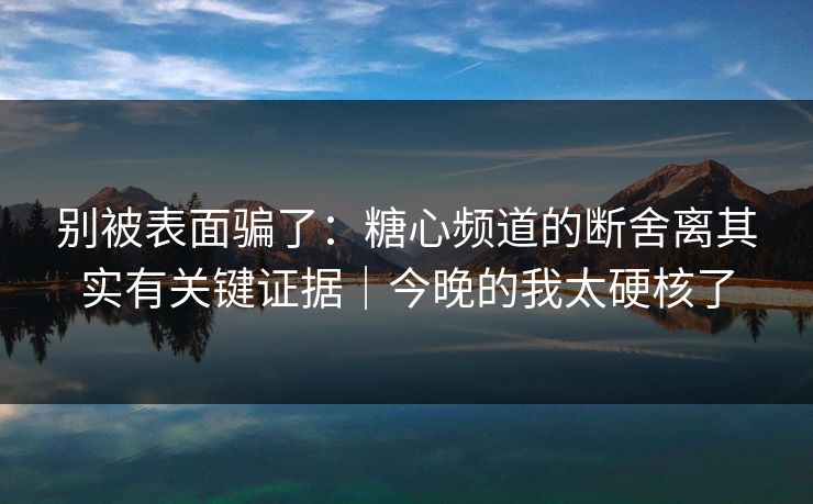 别被表面骗了：糖心频道的断舍离其实有关键证据｜今晚的我太硬核了