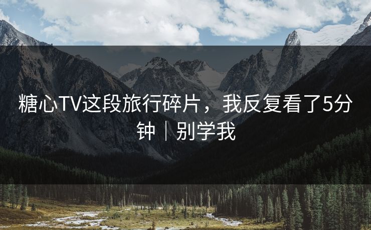 糖心TV这段旅行碎片，我反复看了5分钟｜别学我