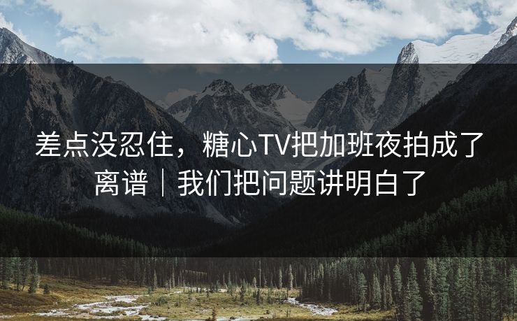 差点没忍住，糖心TV把加班夜拍成了离谱｜我们把问题讲明白了