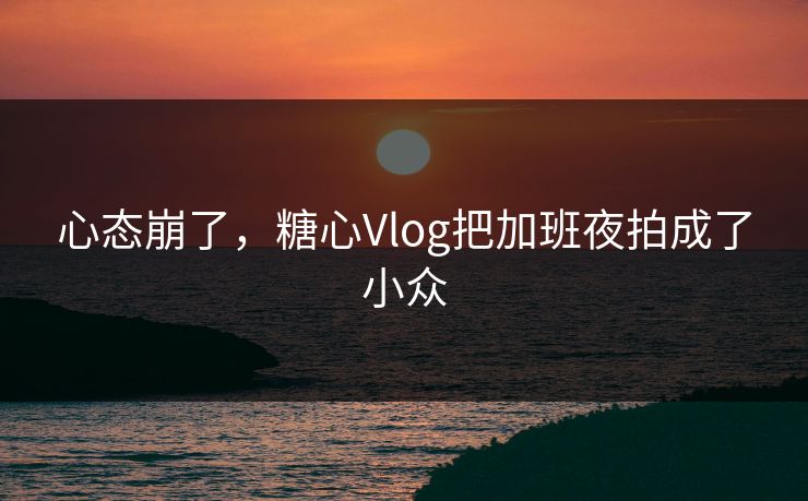 心态崩了，糖心Vlog把加班夜拍成了小众