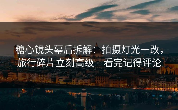 糖心镜头幕后拆解：拍摄灯光一改，旅行碎片立刻高级｜看完记得评论