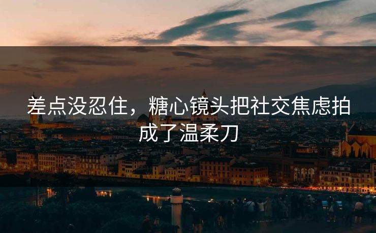 差点没忍住，糖心镜头把社交焦虑拍成了温柔刀