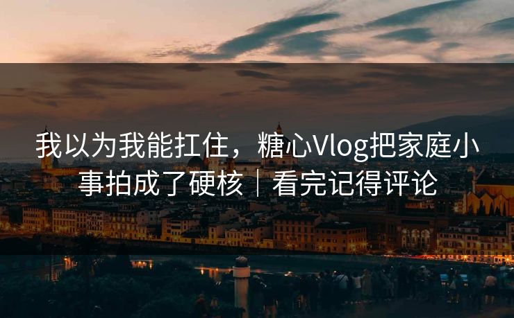 我以为我能扛住，糖心Vlog把家庭小事拍成了硬核｜看完记得评论