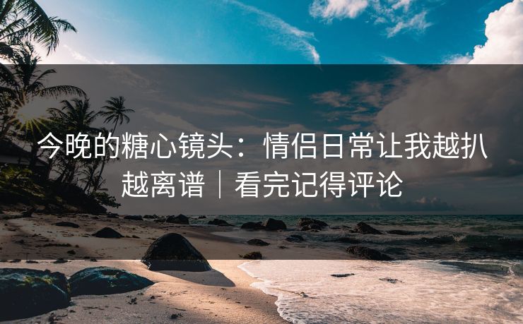 今晚的糖心镜头：情侣日常让我越扒越离谱｜看完记得评论