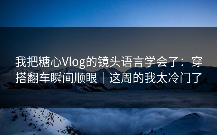 我把糖心Vlog的镜头语言学会了：穿搭翻车瞬间顺眼｜这周的我太冷门了