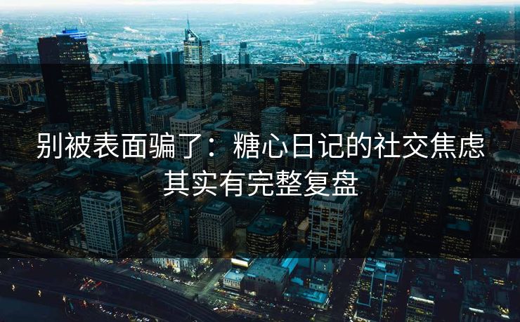 别被表面骗了：糖心日记的社交焦虑其实有完整复盘