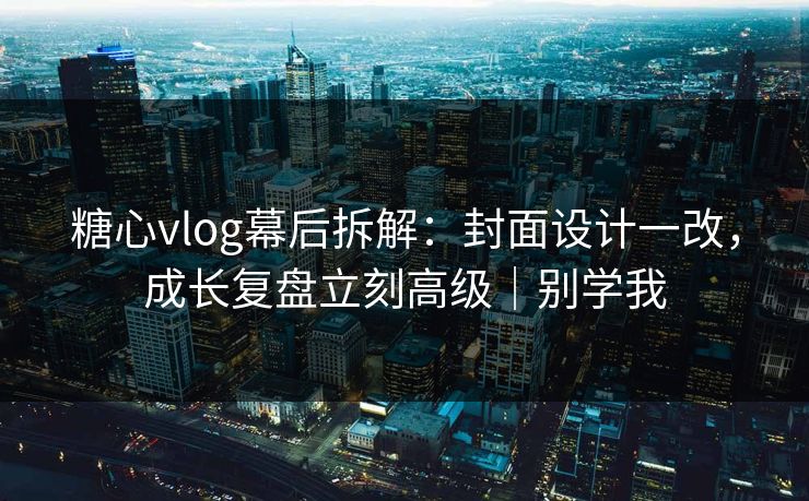 糖心vlog幕后拆解：封面设计一改，成长复盘立刻高级｜别学我