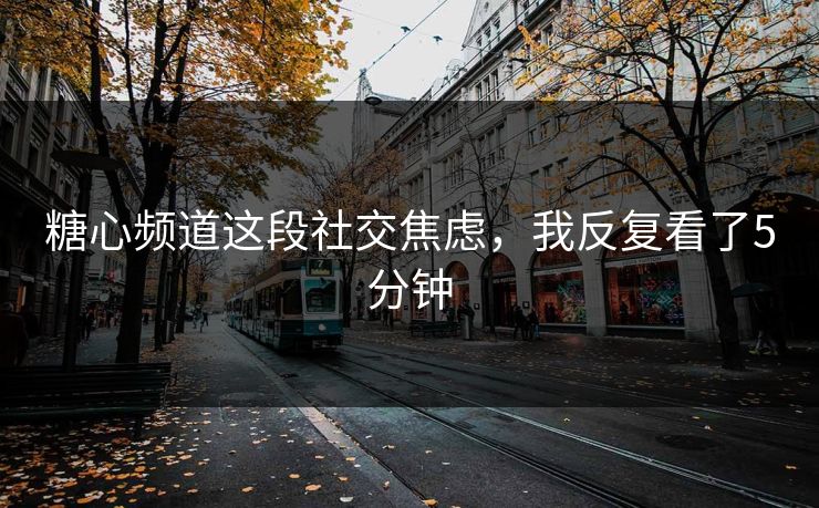 糖心频道这段社交焦虑，我反复看了5分钟